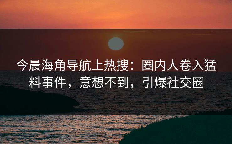 今晨海角导航上热搜：圈内人卷入猛料事件，意想不到，引爆社交圈