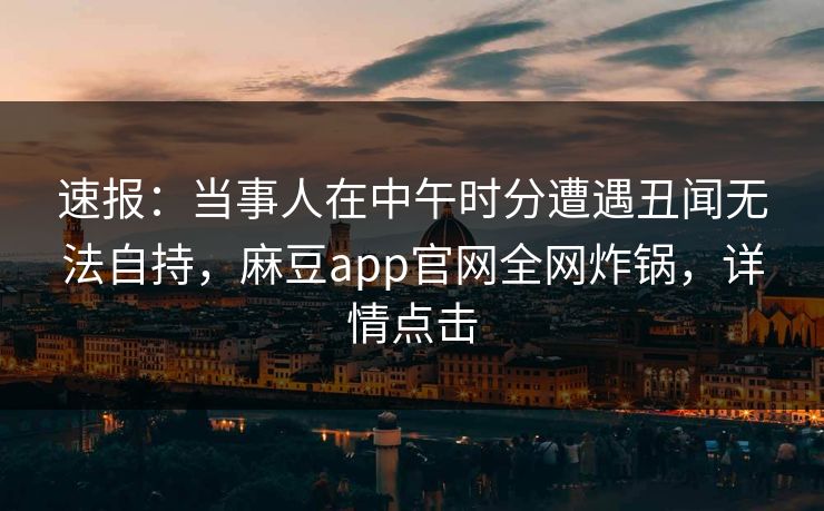 速报：当事人在中午时分遭遇丑闻无法自持，麻豆app官网全网炸锅，详情点击