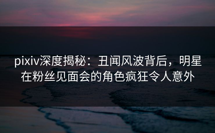 pixiv深度揭秘：丑闻风波背后，明星在粉丝见面会的角色疯狂令人意外