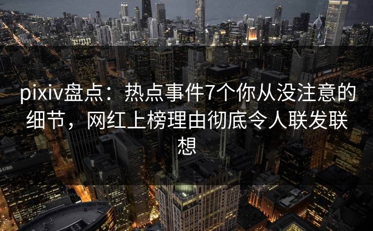 pixiv盘点：热点事件7个你从没注意的细节，网红上榜理由彻底令人联发联想