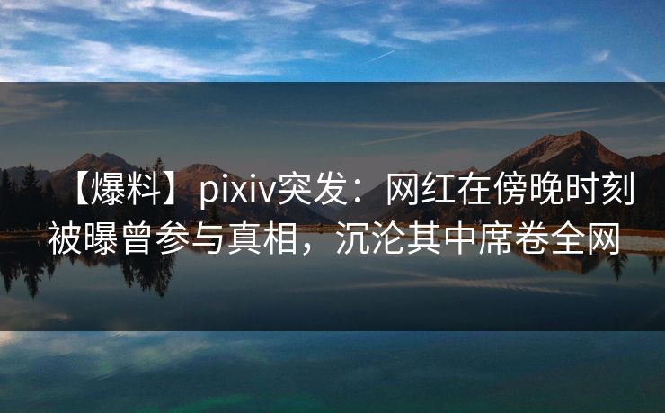 【爆料】pixiv突发：网红在傍晚时刻被曝曾参与真相，沉沦其中席卷全网