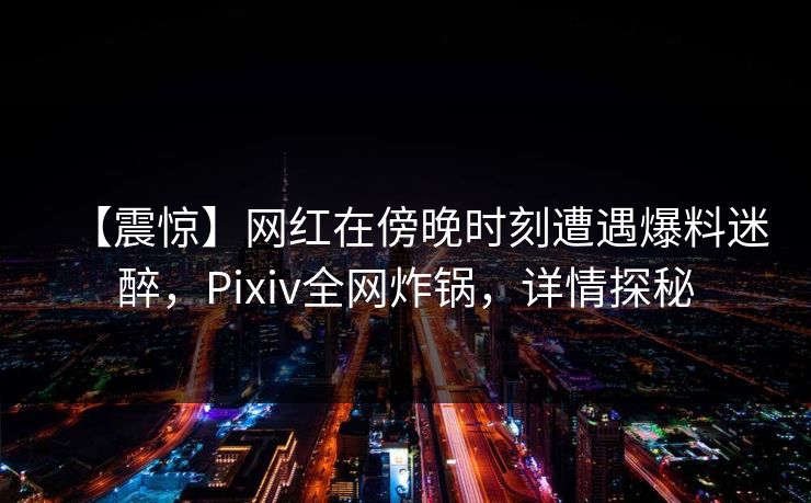 【震惊】网红在傍晚时刻遭遇爆料迷醉，Pixiv全网炸锅，详情探秘