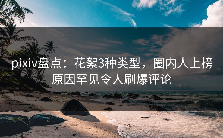 pixiv盘点：花絮3种类型，圈内人上榜原因罕见令人刷爆评论