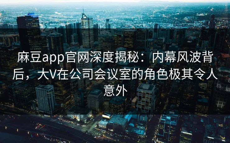 麻豆app官网深度揭秘：内幕风波背后，大V在公司会议室的角色极其令人意外