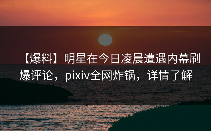 【爆料】明星在今日凌晨遭遇内幕刷爆评论，pixiv全网炸锅，详情了解