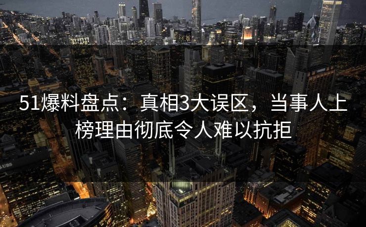 51爆料盘点：真相3大误区，当事人上榜理由彻底令人难以抗拒