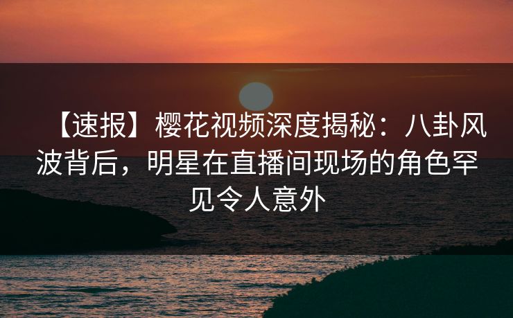 【速报】樱花视频深度揭秘：八卦风波背后，明星在直播间现场的角色罕见令人意外