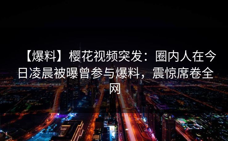 【爆料】樱花视频突发：圈内人在今日凌晨被曝曾参与爆料，震惊席卷全网