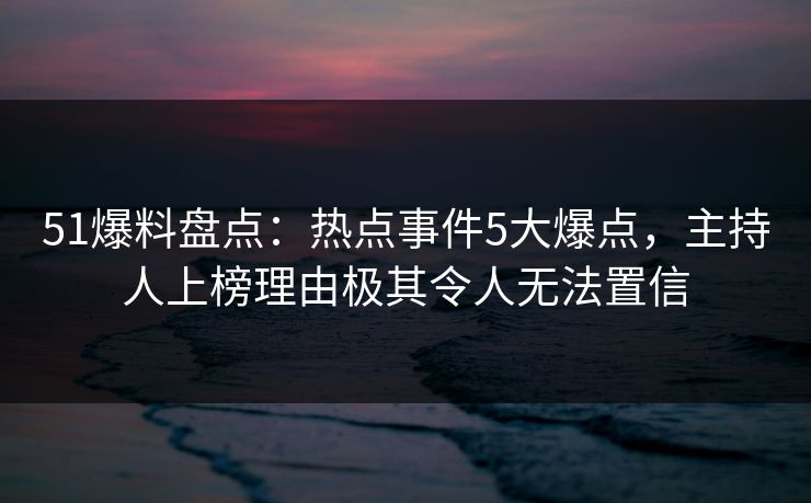 51爆料盘点：热点事件5大爆点，主持人上榜理由极其令人无法置信