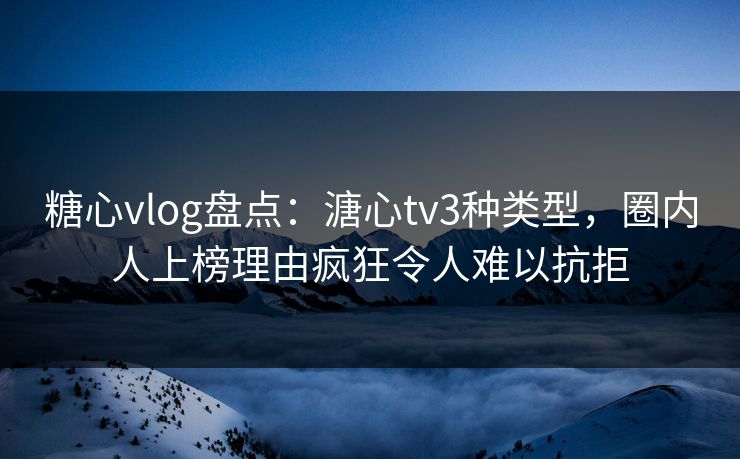 糖心vlog盘点：溏心tv3种类型，圈内人上榜理由疯狂令人难以抗拒