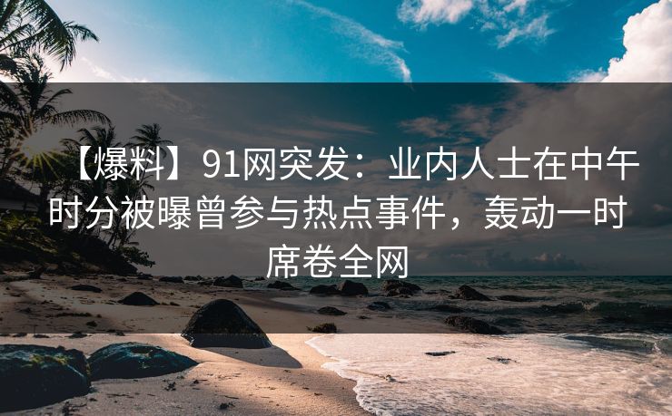 【爆料】91网突发：业内人士在中午时分被曝曾参与热点事件，轰动一时席卷全网