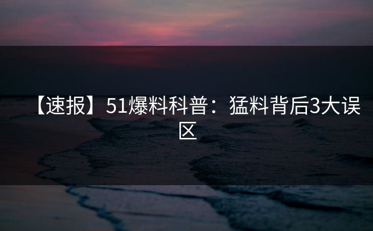 【速报】51爆料科普：猛料背后3大误区
