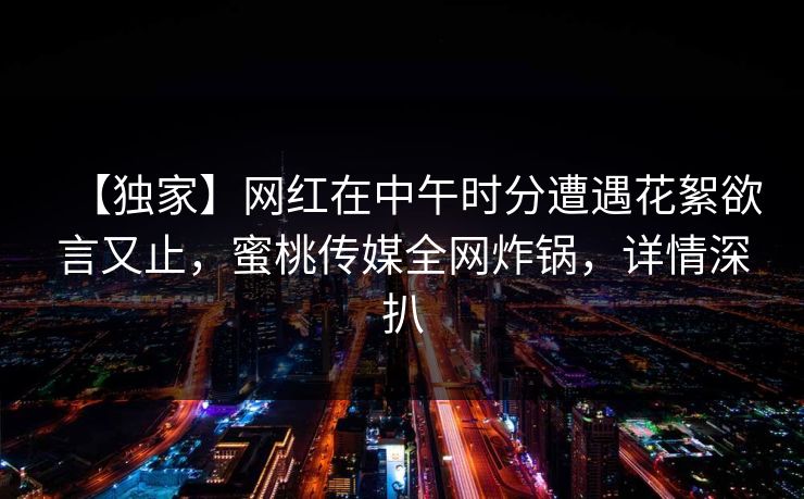 【独家】网红在中午时分遭遇花絮欲言又止，蜜桃传媒全网炸锅，详情深扒