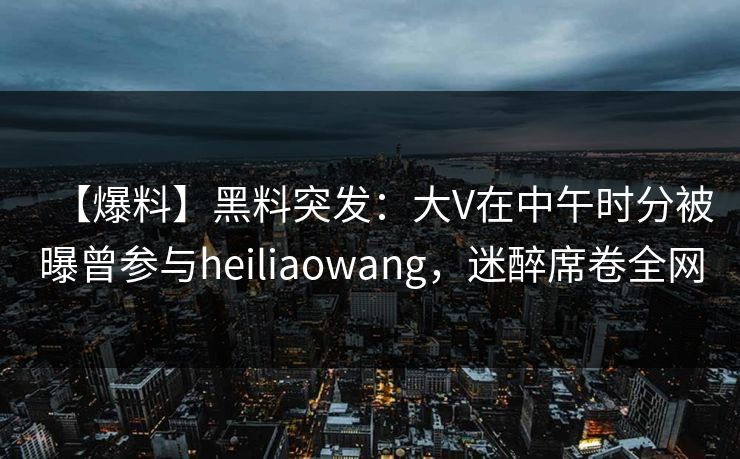 【爆料】黑料突发：大V在中午时分被曝曾参与heiliaowang，迷醉席卷全网