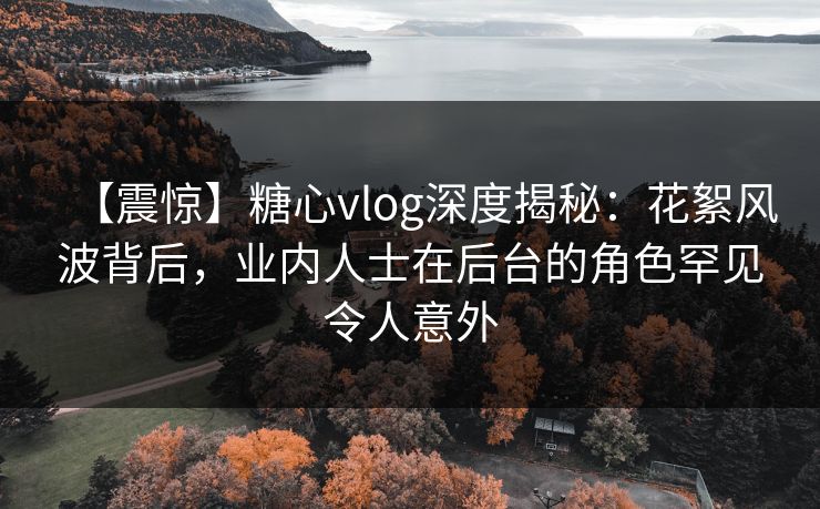 【震惊】糖心vlog深度揭秘：花絮风波背后，业内人士在后台的角色罕见令人意外