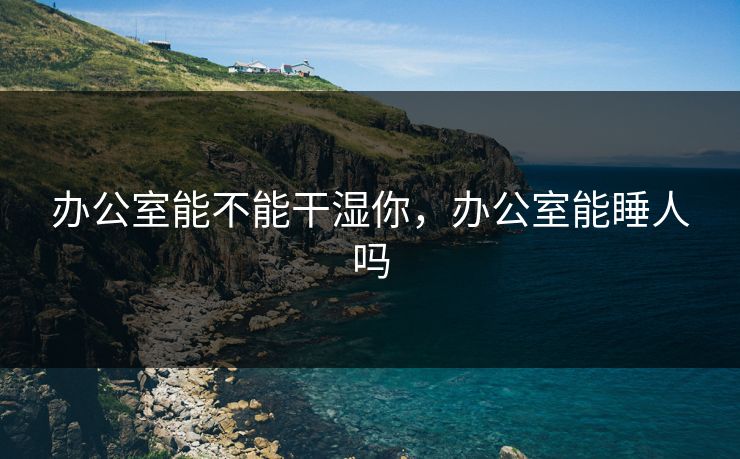 办公室能不能干湿你,办公室能睡人吗 办公室能不能干湿你,办公室能睡人吗