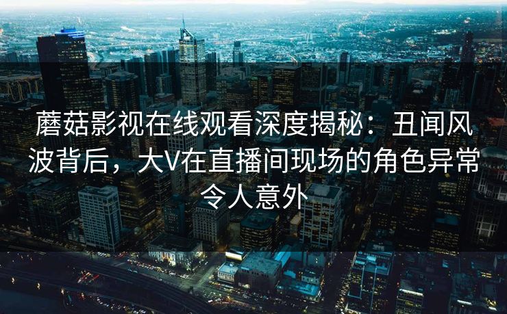 蘑菇影视在线观看深度揭秘：丑闻风波背后，大V在直播间现场的角色异常令人意外