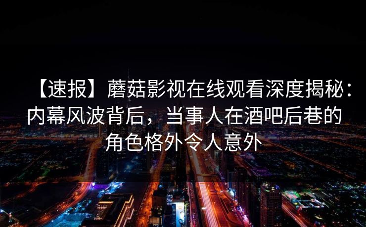 【速报】蘑菇影视在线观看深度揭秘：内幕风波背后，当事人在酒吧后巷的角色格外令人意外