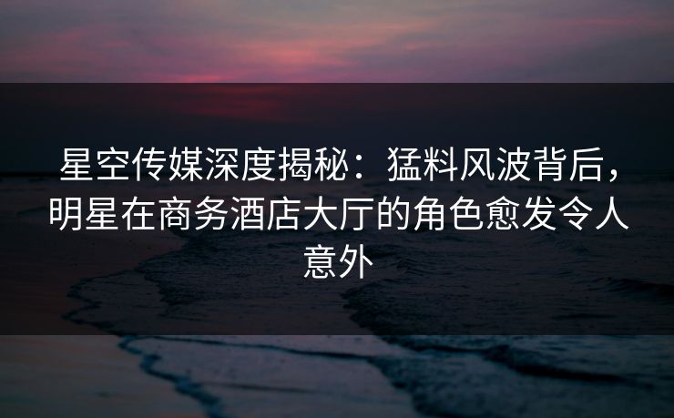 星空传媒深度揭秘：猛料风波背后，明星在商务酒店大厅的角色愈发令人意外