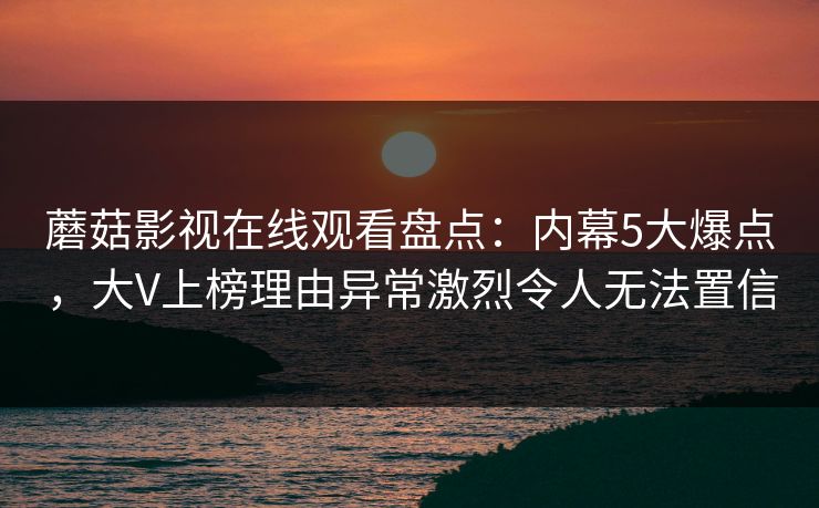 蘑菇影视在线观看盘点：内幕5大爆点，大V上榜理由异常激烈令人无法置信