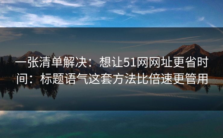一张清单解决:想让51网网址更省时间:标题语气这套方法比倍速更管用 一张清单解决:想让51网网址更省时间:标题语气这套方法比倍速更管用