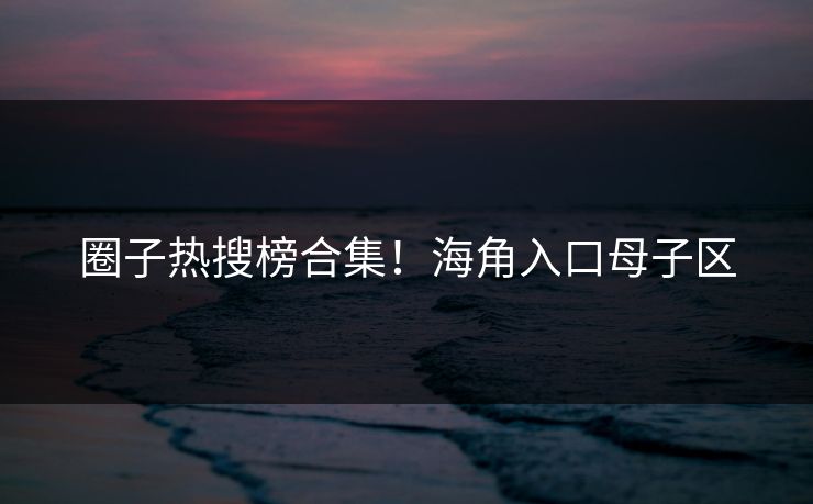 圈子热搜榜合集！海角入口母子区