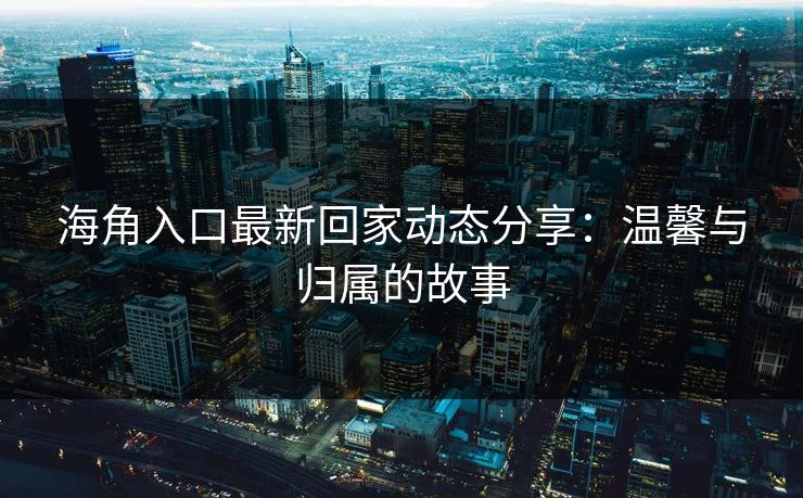 海角入口最新回家动态分享：温馨与归属的故事