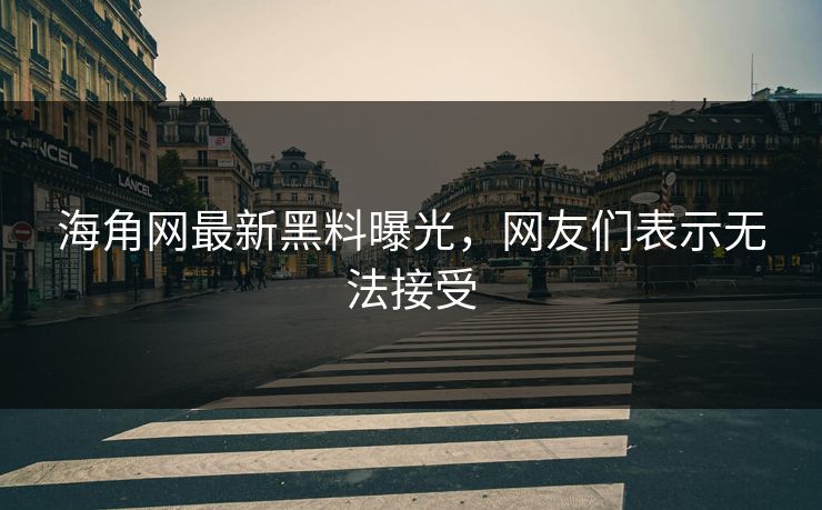 海角网最新黑料曝光，网友们表示无法接受