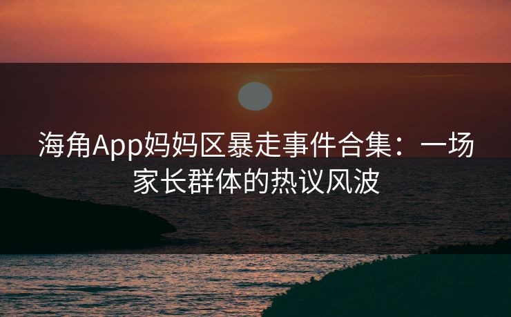海角App妈妈区暴走事件合集：一场家长群体的热议风波
