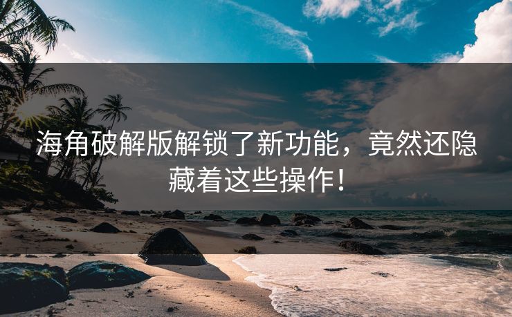 海角破解版解锁了新功能，竟然还隐藏着这些操作！