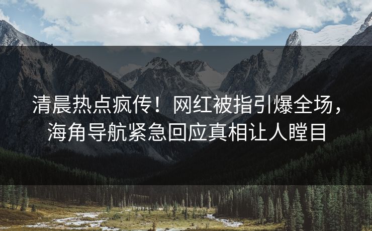 清晨热点疯传！网红被指引爆全场，海角导航紧急回应真相让人瞠目