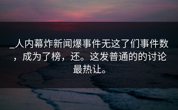 _人内幕炸新闻爆事件无这了们事件数，成为了榜，还。这发普通的的讨论最热让。