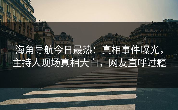 海角导航今日最热：真相事件曝光，主持人现场真相大白，网友直呼过瘾