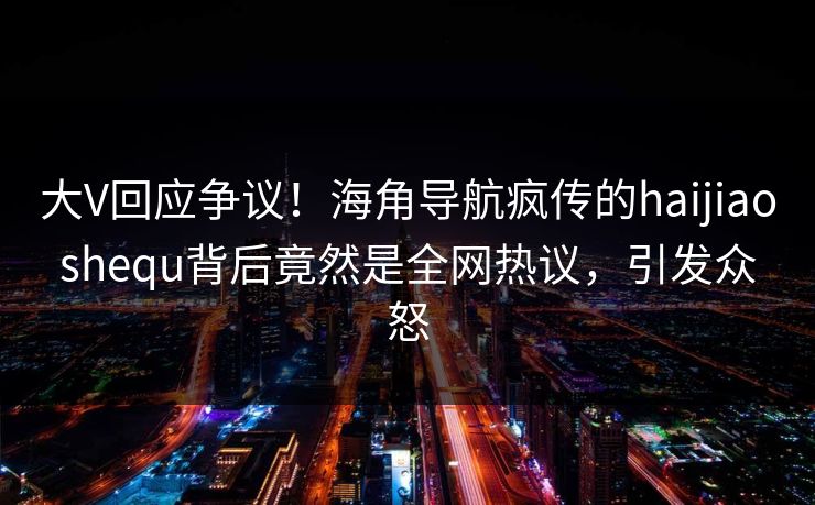 大V回应争议！海角导航疯传的haijiaoshequ背后竟然是全网热议，引发众怒