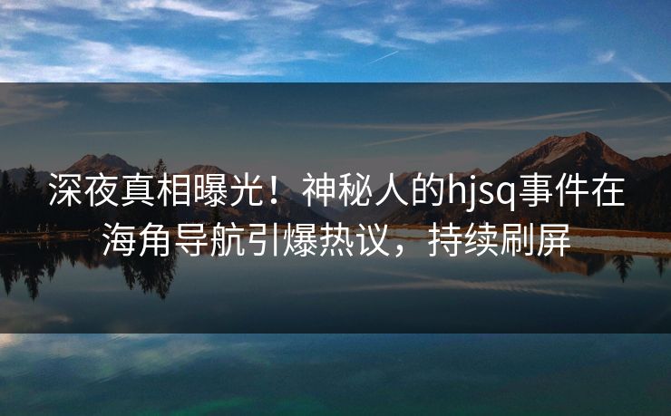 深夜真相曝光！神秘人的hjsq事件在海角导航引爆热议，持续刷屏