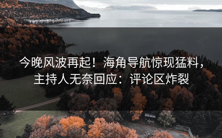 今晚风波再起！海角导航惊现猛料，主持人无奈回应：评论区炸裂