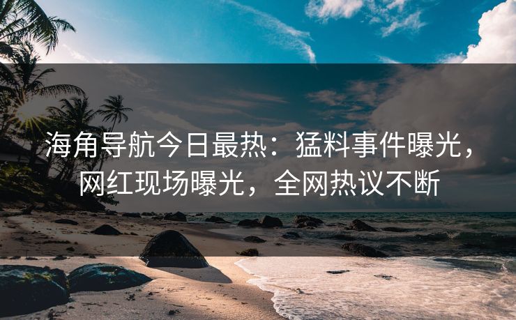 海角导航今日最热：猛料事件曝光，网红现场曝光，全网热议不断