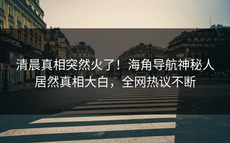 清晨真相突然火了！海角导航神秘人居然真相大白，全网热议不断