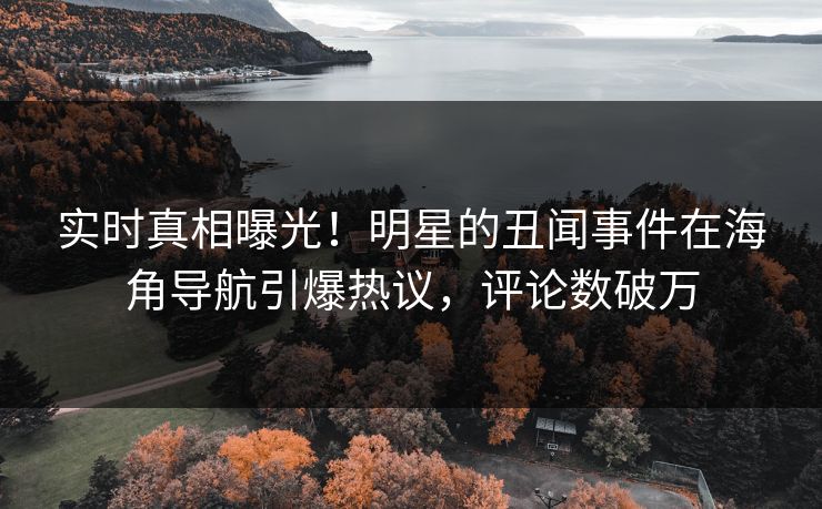 实时真相曝光！明星的丑闻事件在海角导航引爆热议，评论数破万
