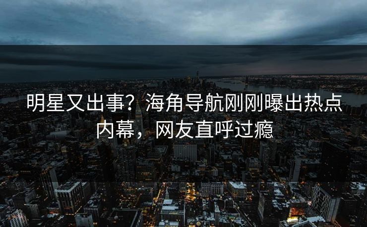 明星又出事？海角导航刚刚曝出热点内幕，网友直呼过瘾