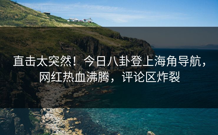 直击太突然！今日八卦登上海角导航，网红热血沸腾，评论区炸裂