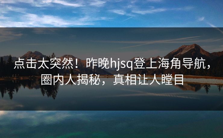 点击太突然！昨晚hjsq登上海角导航，圈内人揭秘，真相让人瞠目