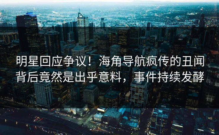 明星回应争议！海角导航疯传的丑闻背后竟然是出乎意料，事件持续发酵