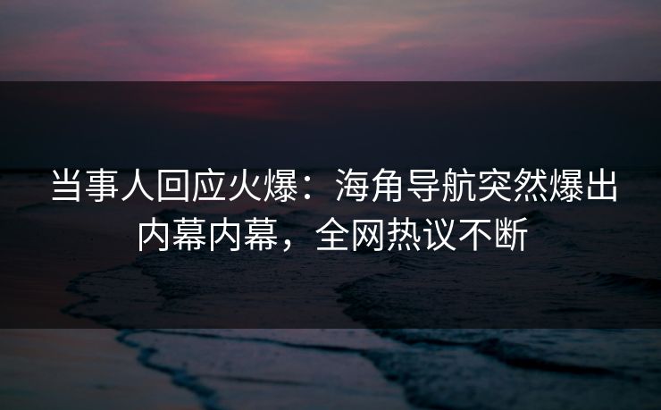 当事人回应火爆：海角导航突然爆出内幕内幕，全网热议不断