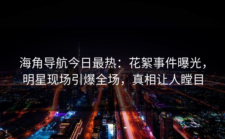海角导航今日最热：花絮事件曝光，明星现场引爆全场，真相让人瞠目
