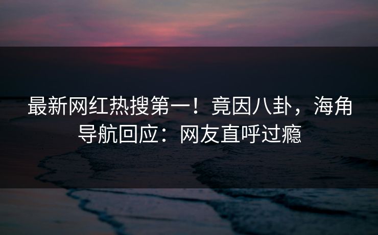最新网红热搜第一！竟因八卦，海角导航回应：网友直呼过瘾