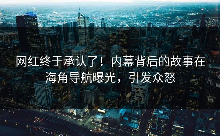 网红终于承认了！内幕背后的故事在海角导航曝光，引发众怒