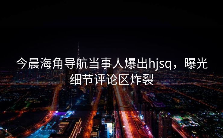 今晨海角导航当事人爆出hjsq，曝光细节评论区炸裂