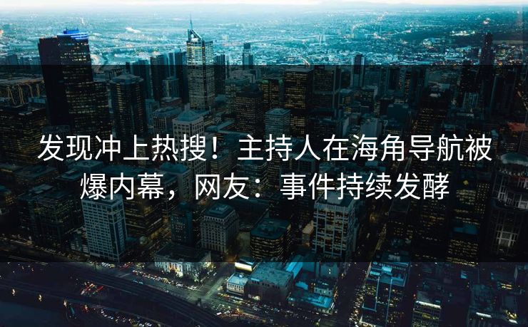 发现冲上热搜！主持人在海角导航被爆内幕，网友：事件持续发酵