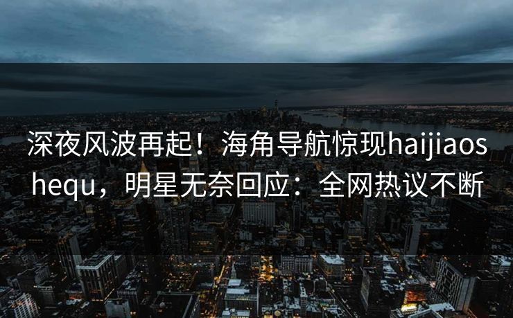深夜风波再起！海角导航惊现haijiaoshequ，明星无奈回应：全网热议不断